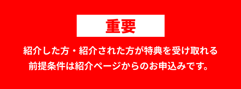 重要 紹介した方・紹介された方が特典を受け取れる前提条件は紹介ページからのお申込みです。
