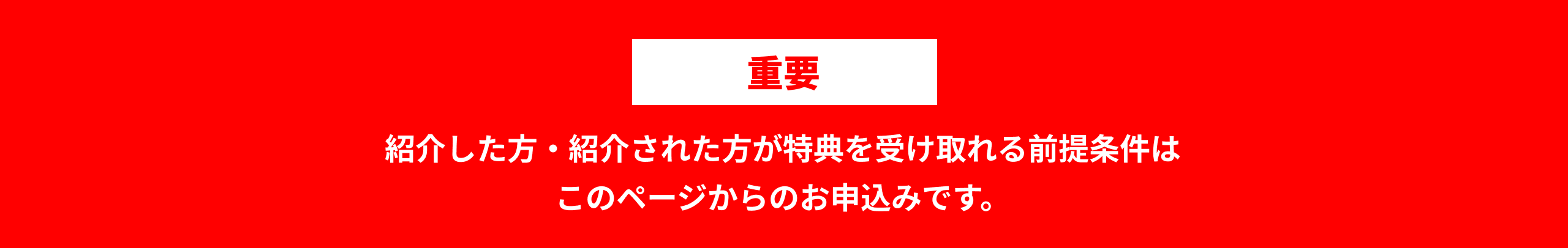 重要 紹介した方・紹介された方が特典を受け取れる前提条件はこのページからのお申込みです。