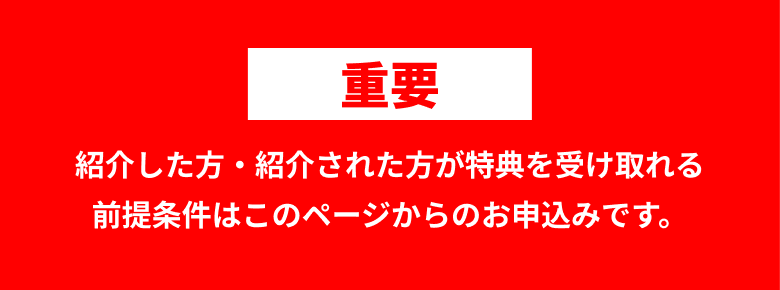 重要 紹介した方・紹介された方が特典を受け取れる前提条件はこのページからのお申込みです。
